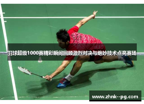 羽球超级1000赛精彩瞬间回顾激烈对决与绝妙技术点亮赛场