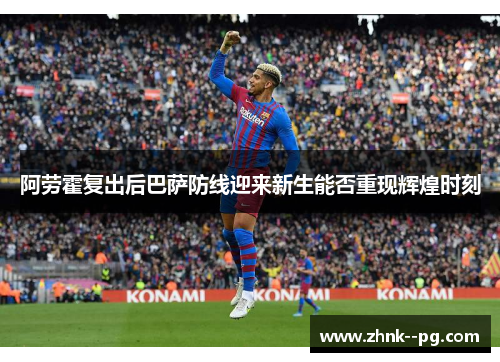 阿劳霍复出后巴萨防线迎来新生能否重现辉煌时刻