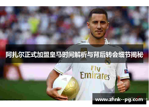 阿扎尔正式加盟皇马时间解析与背后转会细节揭秘