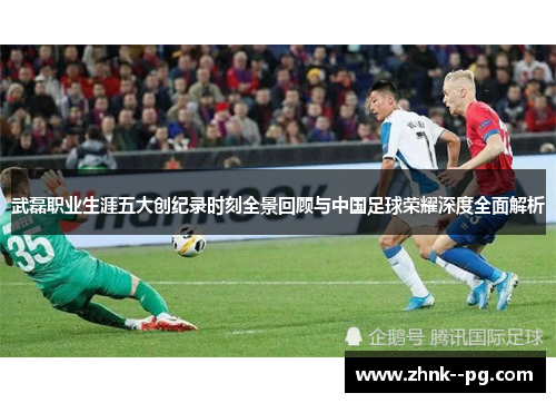 武磊职业生涯五大创纪录时刻全景回顾与中国足球荣耀深度全面解析