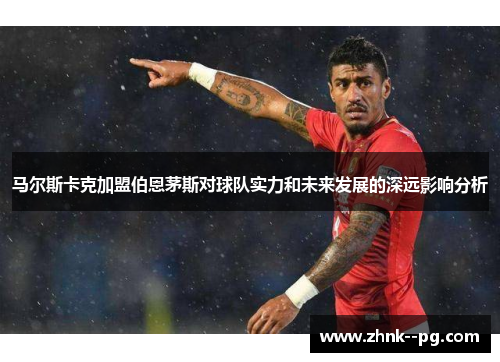 马尔斯卡克加盟伯恩茅斯对球队实力和未来发展的深远影响分析 马尔斯卡克加盟伯恩茅斯对球队实力和未来发展的深远影响分析