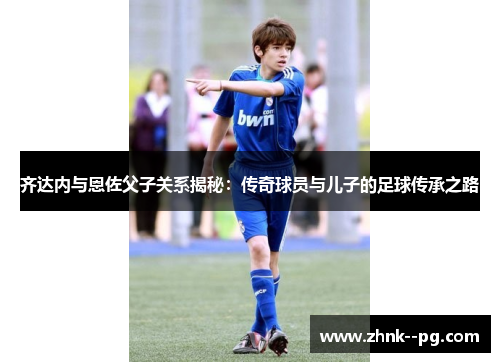 齐达内与恩佐父子关系揭秘：传奇球员与儿子的足球传承之路