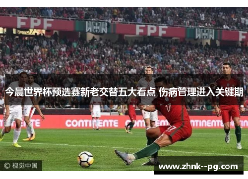 今晨世界杯预选赛新老交替五大看点 伤病管理进入关键期 今晨世界杯预选赛新老交替五大看点 伤病管理进入关键期