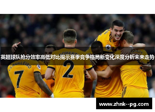 英超球队抢分效率高低对比揭示赛季竞争格局新变化深度分析未来走势 英超球队抢分效率高低对比揭示赛季竞争格局新变化深度分析未来走势