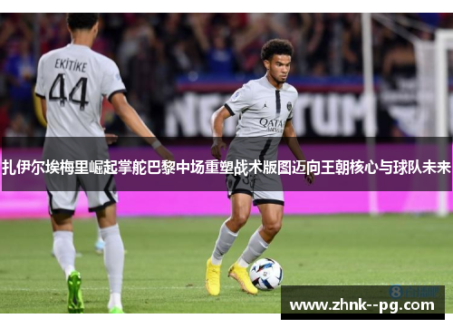 扎伊尔埃梅里崛起掌舵巴黎中场重塑战术版图迈向王朝核心与球队未来 扎伊尔埃梅里崛起掌舵巴黎中场重塑战术版图迈向王朝核心与球队未来