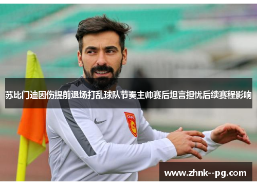 苏比门迪因伤提前退场打乱球队节奏主帅赛后坦言担忧后续赛程影响 苏比门迪因伤提前退场打乱球队节奏主帅赛后坦言担忧后续赛程影响