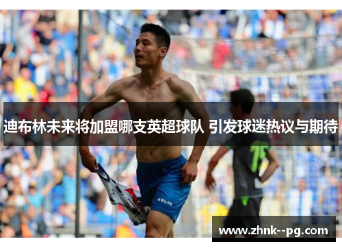 迪布林未来将加盟哪支英超球队 引发球迷热议与期待