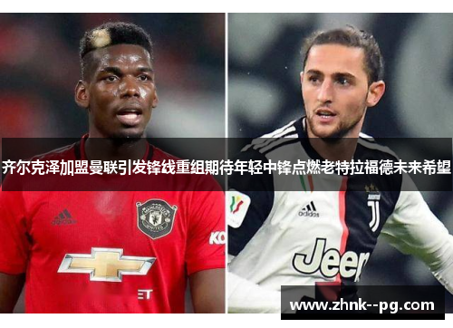 齐尔克泽加盟曼联引发锋线重组期待年轻中锋点燃老特拉福德未来希望 齐尔克泽加盟曼联引发锋线重组期待年轻中锋点燃老特拉福德未来希望