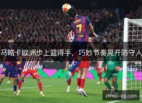 马略卡欧洲步上篮得手，巧妙节奏晃开防守人